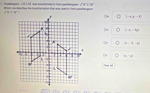 Parallelogram J KLM was transformed to form parallelogram J'K'L'M'.
Which rule describes the transformation that was used to form parallelogram
J'K'L'M'
(-x,y-4)
(-x,-4y)
(x-4,-y)
(x,-y)
Clear All