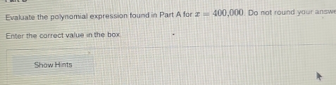 Evaluate the polynomial expression found in Part A for x=400,000. Do not round your answ 
Enter the correct value in the box 
Show Hints