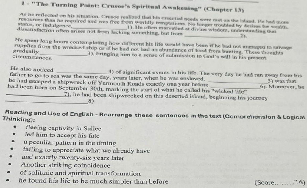 1 - ''The Turning Point: Crusoe’s Spiritual Awakening'' (Chapter 13) 
As he reflected on his situation, Crusoe realized that his essential needs were met on the island. He had more 
resources than he required and was free from worldly temptations. No longer troubled by desires for wealth, 
status, or indulgence, 1). He often marvelled at divine wisdom, understanding that 
dissatisfaction often arises not from lacking something, but from _2) 
He spent long hours contemplating how different his life would have been if he had not managed to salvage 
supplies from the wrecked ship or if he had not had an abundance of food from hunting. These thoughts 
gradually _3), bringing him to a sense of submission to God’s will in his present 
circumstances. 
He also noticed _4) of significant events in his life. The very day he had run away from his 
father to go to sea was the same day, years later, when he was enslaved. 
5) was that 
he had escaped a shipwreck off Yarmouth Roads exactly one year before_ 6). Moreover, he 
had been born on September 30th, marking the start of what he called his "wicked life" 
_7), he had been shipwrecked on this deserted island, beginning his journey 
_8) 
Reading and Use of English - Rearrange these sentences in the text (Comprehension & Logical 
Thinking): 
fleeing captivity in Sallee 
led him to accept his fate 
a peculiar pattern in the timing 
failing to appreciate what we already have 
and exactly twenty-six years later 
Another striking coincidence 
of solitude and spiritual transformation 
he found his life to be much simpler than before (Score:……/16)