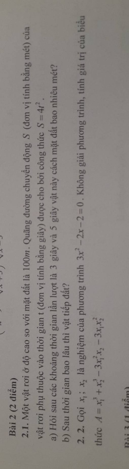 Một vật rơi ở độ cao so với mặt đất là 100m. Quãng đường chuyển động S (đơn vị tính bằng mét) của 
vật rơi phụ thuộc vào thời gian t (đơn vị tính bằng giây) được cho bởi công thức S=4t^2. 
a) Hỏi sau các khoảng thời gian lần lượt là 3 giây và 5 giây vật này cách mặt đất bao nhiêu mét? 
b) Sau thời gian bao lâu thì vật tiếp đất? 
2. 2. Gọi x_1, x_2 là nghiệm của phương trình 3x^2-2x-2=0. Không giải phương trình, tính giá trị của biểu 
thức A=x_1^(3+x_2^3-3x_1^2x_2)-3x_1x_2^2
Bài 3 (1 điểm)