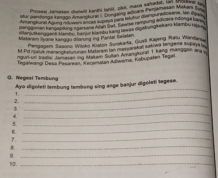 Prosesi Jamasan diwiwiti kanthi tahlil, zikir, maca sahadat, Ian snolawat ta 
atur pandonga kanggo Amangkurat I. Dongaing adicara Penjamasan Makam Sura 
Amangkurat Agung nduweni ancas supaya para leluhur diampuradosane, lan diparin 
panggonan kangapiking ngarsane Allah Śwt. Sawise rampung adicara ndonga barem 
dilanjutkengganti klambu, banjur klambu kang lawas digabungkekaro klambu raja-ra 
Mataram liyane kanggo dilarung ing Pantal Selatan 
Pengagem Sasono Wiloko Kraton Surakarta, Gusti Kajeng Ratu Wandansa 
M.Pd njaluk maranqketurunan Mataram Ian masyarakat sakiwa tengene supaya bis 
nguri-uri tradisi Jamasan ing Makam Sultan Amangkurat 1 kang manggon ana 
Tegalwangi Desa Pesarean, Kecamatan Adiwerna, Kabupaten Tegal. 
G. Negesi Tembung 
_ 
Ayo digoleti tembung tembung sing ange banjur digoleti tegese. 
1. 
_ 
2. 
_ 
3. 
4. 
_ 
5. 
_ 
_ 
6. 
_ 
7. 
8. 
_ 
9._ 
10._