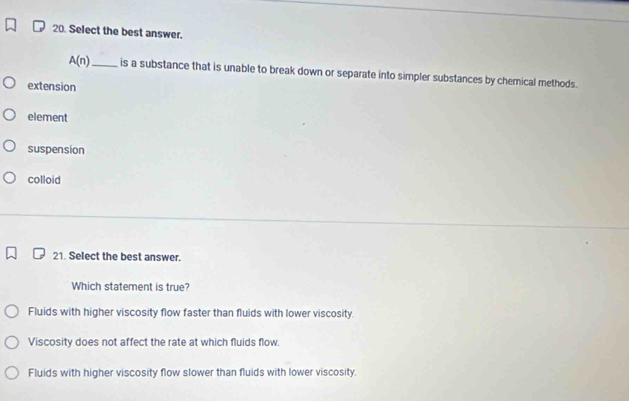 Select the best answer.
A(n) _ is a substance that is unable to break down or separate into simpler substances by chemical methods.
extension
element
suspension
colloid
21. Select the best answer.
Which statement is true?
Fluids with higher viscosity flow faster than fluids with lower viscosity.
Viscosity does not affect the rate at which fluids flow.
Fluids with higher viscosity flow slower than fluids with lower viscosity.