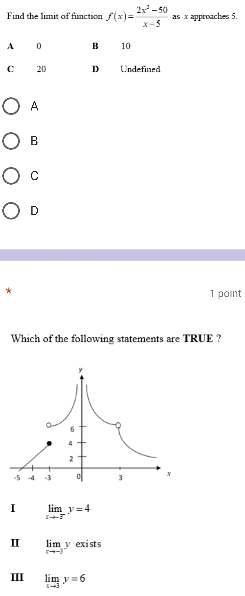 Find the limit of function f(x)= (2x^2-50)/x-5  as x approaches 5.
A
B
C
D
*
1 point
Which of the following statements are TRUE ?
I limlimits _xto -3^-y=4
I limlimits _xto -3y exists
III limlimits _xto 3y=6