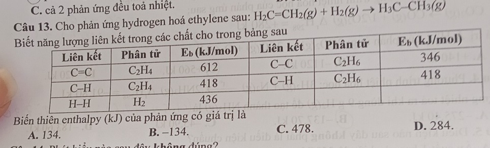 C. cả 2 phản ứng đều toả nhiệt.
Câu 13. Cho phản ứng hydrogen hoá ethylene sau: H_2C=CH_2(g)+H_2(g)to H_3C-CH_3(g)
Biến thiên enthalpy (kJ) của phản ứng có giá trị là
A. 134. B. −134. C. 478. D. 284.
na dúna2