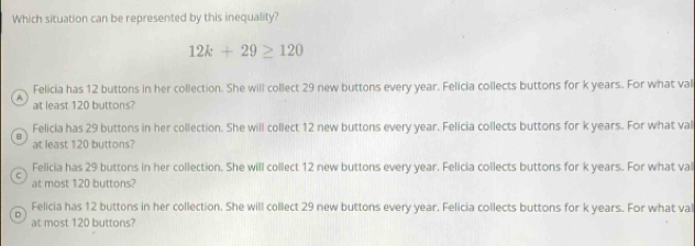 Which situation can be represented by this inequality?
12k+29≥ 120
Felicia has 12 buttons in her collection. She will collect 29 new buttons every year. Felicia collects buttons for k years. For what val
A
at least 120 buttons?
Felicia has 29 buttons in her collection. She will collect 12 new buttons every year. Felicia collects buttons for k years. For what val
B
at least 120 buttons?
Felicia has 29 buttons in her collection. She will collect 12 new buttons every year. Felicia collects buttons for k years. For what val
at most 120 buttons?
Felicia has 12 buttons in her collection. She will collect 29 new buttons every year. Felicia collects buttons for k years. For what val
D
at most 120 buttons?