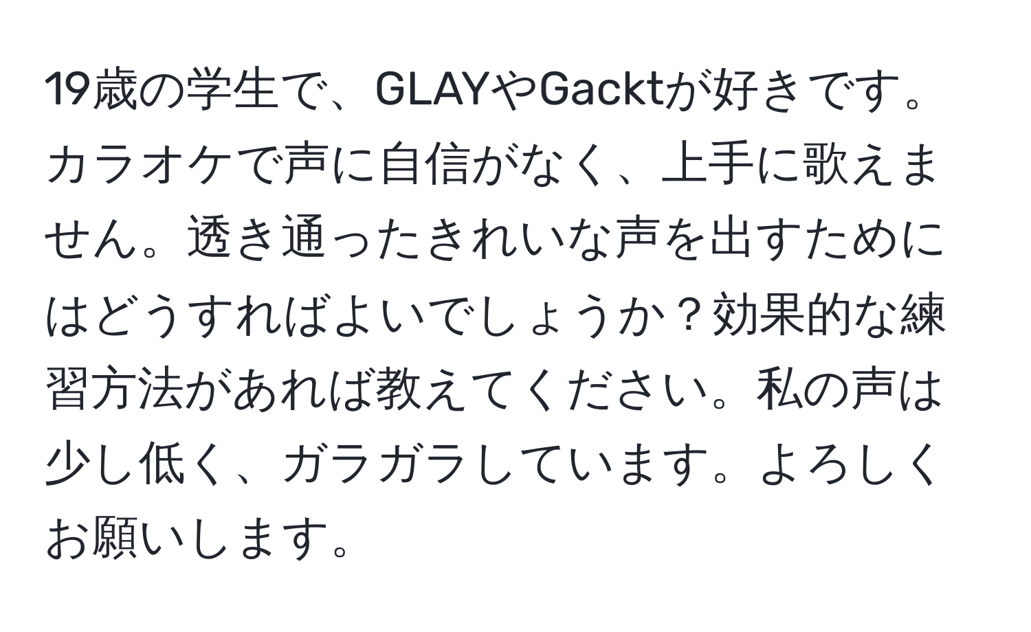 19歳の学生で、GLAYやGacktが好きです。カラオケで声に自信がなく、上手に歌えません。透き通ったきれいな声を出すためにはどうすればよいでしょうか？効果的な練習方法があれば教えてください。私の声は少し低く、ガラガラしています。よろしくお願いします。