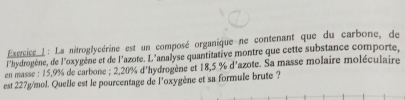 La nitroglycérine est un composé organique ne contenant que du carbone, de 
l'hydrogène, de l'oxygène et de l'azote. L'analyse quantitative montre que cette substance comporte, 
en masse : 15,9% de carbone ; 2,20% d'hydrogène et 18,5 % d'azote. Sa masse molaire moléculaire 
est 227g/mol. Quelle est le pourcentage de l'oxygène et sa formule brute ?