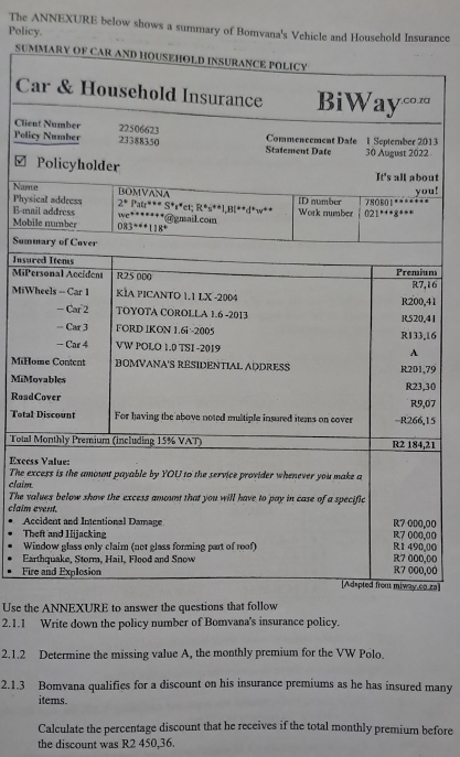 The ANNEXURE below shows a summary of Bomvana's Vehicle and Household Insurance
Policy.
SUM
C
Clie
Poli13
2
ut
u!
Nam
Phys
E-m
Mob
Sum
Insu
MiPm
MiW4116
41
16
MiH79
MiM
Roa30
07
Tota15
Total21
Exce
The e
claim
The v
claim00
A
T00
W00
Ea00
Fi00
.za]
Use the ANNEXURE to answer the questions that follow
2.1.1 Write down the policy number of Bomvana's insurance policy.
2.1.2 Determine the missing value A, the monthly premium for the VW Polo.
2.1.3 Bomvana qualifies for a discount on his insurance premiums as he has insured many
items.
Calculate the percentage discount that he receives if the total monthly premium before
the discount was R2 450,36.