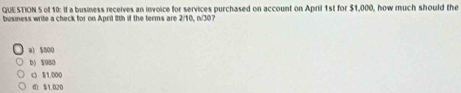 of 10: If a business receives an invoice for services purchased on account on April 1st for $1,000, how much should the
business write a check for on April 8th if the terms are 2/10, n/30?
a) $800
b) $980
c) $1,000
d) $1,020