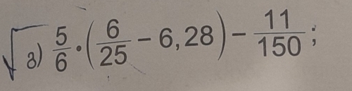  5/6 · ( 6/25 -6,28)- 11/150 ;