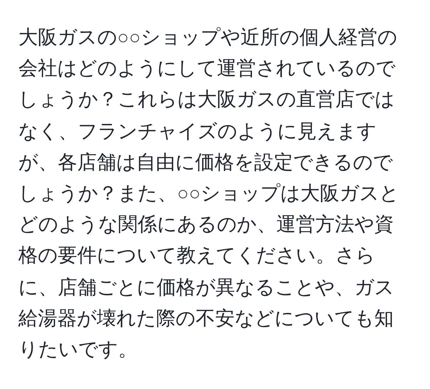 大阪ガスの○○ショップや近所の個人経営の会社はどのようにして運営されているのでしょうか？これらは大阪ガスの直営店ではなく、フランチャイズのように見えますが、各店舗は自由に価格を設定できるのでしょうか？また、○○ショップは大阪ガスとどのような関係にあるのか、運営方法や資格の要件について教えてください。さらに、店舗ごとに価格が異なることや、ガス給湯器が壊れた際の不安などについても知りたいです。