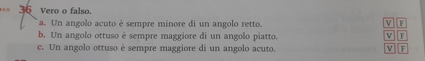 .. 36 Vero o falso. 
a. Un angolo acuto è sempre minore di un angolo retto. 
v F
b. Un angolo ottuso è sempre maggiore di un angolo piatto. v F
c. Un angolo ottuso è sempre maggiore di un angolo acuto. v F