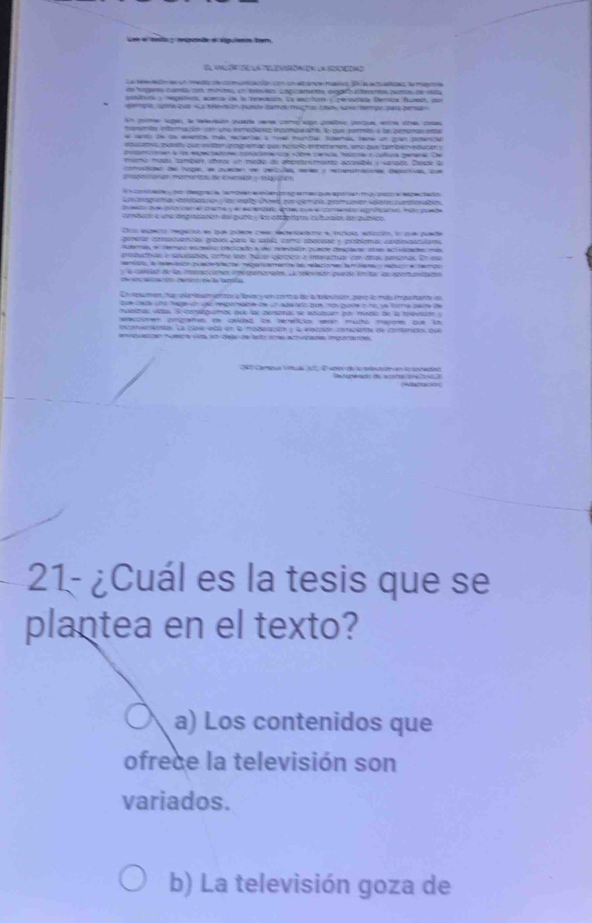 la e asiónión la s
a  e   e e e e o  a ó o  a a  e con B   aa e e a
ae hagaes comte cim míimo, u teias caguamnte eggo aerente nurto de vea
átca  > hplafvcs aceca de la relecaica sa aecium < Heisisa Derrca Bumin co
e sote cun «La thed ot punde damok mucho cnow ske temqe pare pena
un coha loge l releaion poste veres como sigo positivo porpus, enra otas cosas
antta interclón con qua imibiann ingemic tn le qur paria a la peppnó pa
canto te ta evento mk rscantes a movd hunbal, lams hane on ga potencla
edecato puesto que mu dr pragramas que ncísoo entteen, eno que también educan 
apaé lo epecóre conacimnto sdbr cenca haore o cultua genera De
miemo mado tambian cbace en made de antraenmianta astepíbles sarado Cósde da
cotode de agan ae ocede ve erla, mer o efrartaiones deponias qu
h contade ha desgraca tamorer e  engo e maqueaporish ta pacc a espectado 
Ca tografía iebas a  a malay chowa po ciemaís pramuaer volot cuetionabia
tueso tos ia en e cee y e esrenteio entec que e coneméss aprticates flo puede
cbuo a une degrabaniot del quet  la adotaro tubaa de qublco
Co spnóo megeso de que adece car secntatano e matuso eotzción, l que posde
pameta pabcanclas gravo par la satla cora abonpdo e coblamas caralotar
Adera d derao dsdeso bntizado a de retevaión punde desclc astae ecivade ms
probaatnas a saludabias come loar haze peróico e interactuar con átias parsnas. En es
e a e  ae  eed a e   e ane  la me la co e e  a e  e t    t o
la caliiat de las Ta ie ine porarates La sopuón puede tntas los apo tumidactos
E   resumen ha aa Neamptitor e tava  e zerta de a teleuión paro la más i pontante en
que sde wnt hage on ded regote de un spa onz qu no qade o no de farra pette de
mutras vtas Se candaq ebe que las aerías se abubuón par madio de la teesttión (
ecaoem cmgrafsm de covded l beceficios enin mucho mayore que to
nconenientan La clave lesa en la madelación y la iacción consciente de contenidas que
e   eco N ea  e   dea  de t a  a   ta p  e
abactaoon
21- ¿Cuál es la tesis que se
plantea en el texto?
a) Los contenidos que
ofrece la televisión son
variados.
b) La televisión goza de