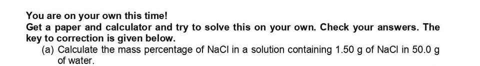 You are on your own this time! 
Get a paper and calculator and try to solve this on your own. Check your answers. The 
key to correction is given below. 
(a) Calculate the mass percentage of NaCl in a solution containing 1.50 g of NaCl in 50.0 g
of water.