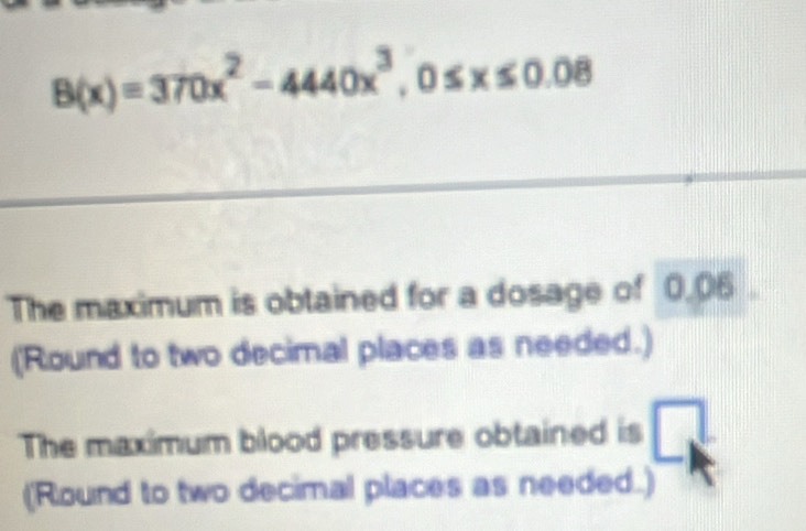 B(x)=370x^2-4440x^3, 0≤ x≤ 0.08
The maximum is obtained for a dosage of 0.06. 
(Round to two decimal places as needed.) 
The maximum blood pressure obtained is _ 1 
(Round to two decimal places as needed.)