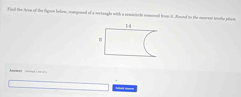 Find the Area of the figure below, composed of a rectangle with a semicircle removed from it. Round to the nearest tenths place. 
Answer Attempt 1 out of 3 
+ 
Submit Answer