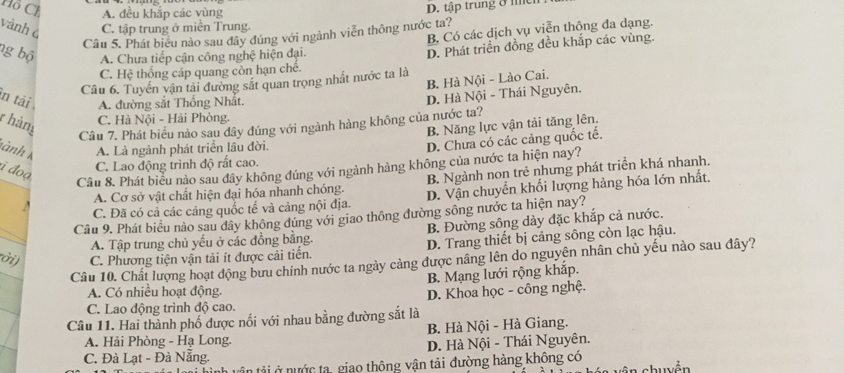 Hồ Ch A. đều khắp các vùng
D. tập trung ở mềh
vành à C. tập trung ở miền Trung.
B. Có các dịch vụ viễn thộng đa dạng.
Câu 5. Phát biểu nào sau đây đúng với ngành viễn thông nước ta?
ng bộ A. Chưa tiếp cận công nghệ hiện đại.
D. Phát triển đồng đều khắp các vùng.
C. Hệ thống cáp quang còn hạn chế.
B. Hà Nội - Lào Cai.
Câu 6. Tuyển vận tải đường sắt quan trọng nhất nước ta là
in tải A. đường sắt Thống Nhất.
D. Hà Nội - Thái Nguyên.
C. Hà Nội - Hải Phòng.
r hàng B. Năng lực vận tải tăng lên.
Câu 7. Phát biểu nào sau dây đúng với ngành hàng không của nước ta?
ành A. Là ngành phát triển lâu đời.
D. Chưa có các cảng quốc tế.
i đoạ
C. Lao động trình độ rất cao.
Câu 8. Phát biểu nào sau đây không đúng với ngành hàng không của nước ta hiện nay?
A. Cơ sở vật chất hiện đại hóa nhanh chóng. B. Ngành non trẻ nhưng phát triển khá nhanh.
C. Đã có cả các cảng quốc tế và cảng nội địa. D. Vận chuyển khối lượng hàng hóa lớn nhất.
Câu 9. Phát biểu nào sau dây không dúng với giao thông đường sông nước ta hiện nay?
A. Tập trung chủ yếu ở các đồng bằng. B. Đường sông dày đặc khắp cả nước.
ời) C. Phương tiện vận tải ít được cải tiến. D. Trang thiết bị cảng sông còn lạc hậu.
Câu 10. Chất lượng hoạt động bưu chính nước ta ngày càng được nâng lên do nguyên nhân chủ yếu nào sau đây?
B. Mạng lưới rộng khắp.
A. Có nhiều hoạt động.
C. Lao động trình độ cao. D. Khoa học - công nghệ.
Câu 11. Hai thành phố được nổi với nhau bằng đường sắt là
B. Hà Nội - Hà Giang.
A. Hải Phòng - Hạ Long.
C. Đà Lạt - Đà Nẵng. D. Hà Nội - Thái Nguyên.
tân tải ở nước ta, giao thông vận tải đường hàng không có
chuyền