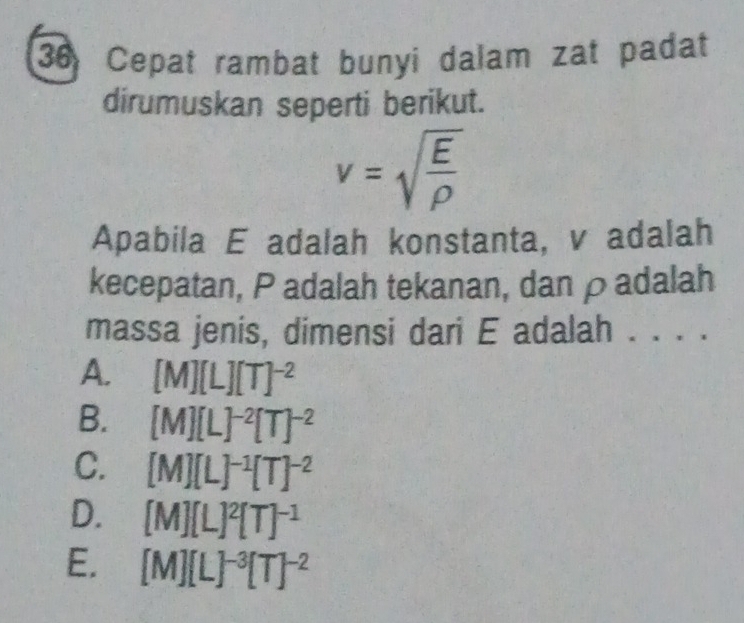 Cepat rambat bunyi dalam zat padat
dirumuskan seperti berikut.
v=sqrt(frac E)rho 
Apabila E adalah konstanta, v adalah
kecepatan, P adalah tekanan, dan ρadalah
massa jenis, dimensi dari E adalah . . . .
A. [M][L][T]^-2
B. [M][L]^-2[T]^-2
C. [M][L]^-1[T]^-2
D. [M][L]^2[T]^-1
E. [M][L]^-3[T]^-2