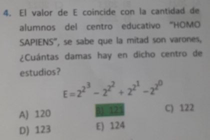 El valor de E coincide con la cantidad de
alumnos del centro educativo “HOMO
SAPIENS", se sabe que la mitad son varones,
¿Cuántas damas hay en dicho centro de
estudios?
E=2^(2^3)-2^(2^2)+2^(2^1)-2^(2^0)
A) 120 31 321 C) 122
D) 123 E) 124