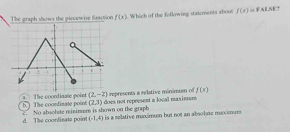 The graph shows the piecewise function f(x). Which of the following statements about f(x) is FALSE?
a. The coordinate point (2,-2) represents a relative minimum of f(x)
b. The coordinate point (2,3) does not represent a local maximum
c. No absolute minimum is shown on the graph
d. The coordinate point (-1,4) is a relative maximum but not an absolute maximum