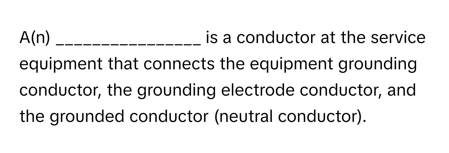 A(n) ________________ is a conductor at the service equipment that connects the equipment grounding conductor, the grounding electrode conductor, and the grounded conductor (neutral conductor).