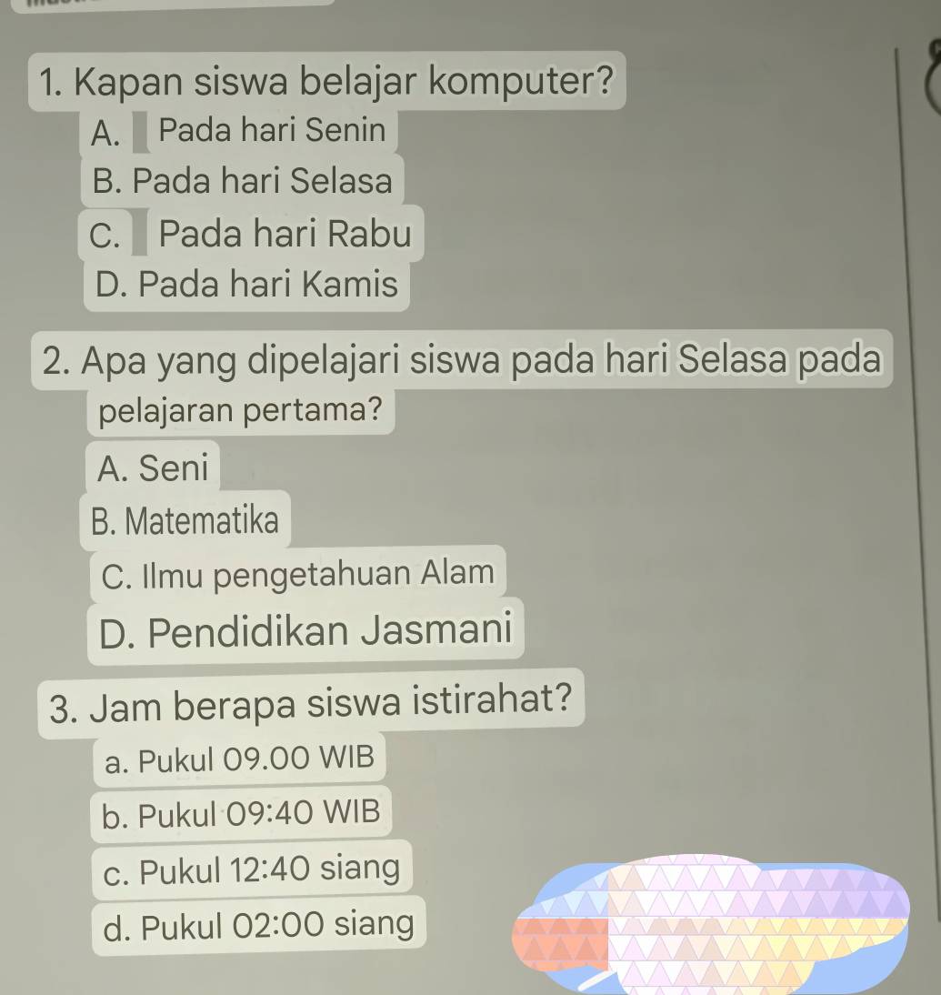 Kapan siswa belajar komputer?
A. Pada hari Senin
B. Pada hari Selasa
C. Pada hari Rabu
D. Pada hari Kamis
2. Apa yang dipelajari siswa pada hari Selasa pada
pelajaran pertama?
A. Seni
B. Matematika
C. Ilmu pengetahuan Alam
D. Pendidikan Jasmani
3. Jam berapa siswa istirahat?
a. Pukul 09.00 WIB
b. Pukul 09:40 WIB
c. Pukul 12:40 siang
d. Pukul 02:00 siang