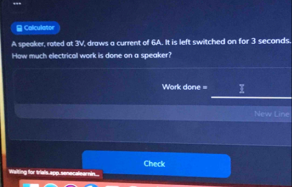 Calculator 
A speaker, rated at 3V, draws a current of 6A. It is left switched on for 3 seconds. 
How much electrical work is done on a speaker? 
Work done = 
New Line 
Check 
Waiting for trials.app.senecalearnin.