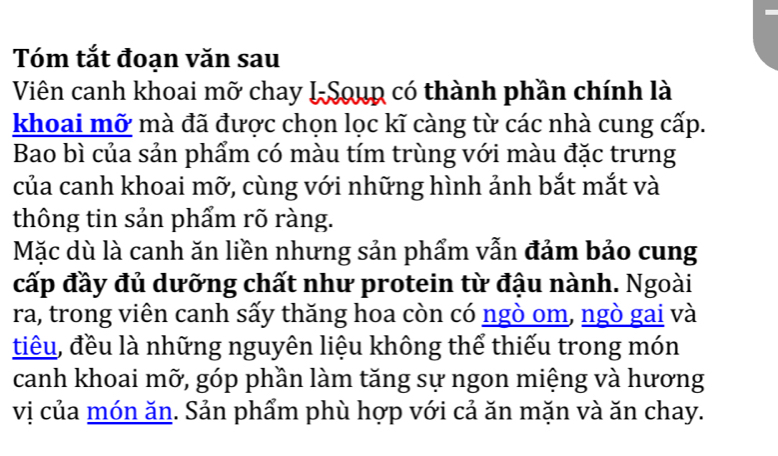 Tóm tắt đoạn văn sau 
Viên canh khoai mỡ chay I-Soup có thành phần chính là 
khoai mỡ mà đã được chọn lọc kĩ càng từ các nhà cung cấp. 
Bao bì của sản phẩm có màu tím trùng với màu đặc trưng 
của canh khoai mỡ, cùng với những hình ảnh bắt mắt và 
thông tin sản phẩm rõ ràng. 
Mặc dù là canh ăn liền nhưng sản phẩm vẫn đảm bảo cung 
cấp đầy đủ dưỡng chất như protein từ đậu nành. Ngoài 
ra, trong viên canh sấy thăng hoa còn có ngò om, ngò gai và 
tiêu, đều là những nguyên liệu không thể thiếu trong món 
canh khoai mỡ, góp phần làm tăng sự ngon miệng và hương 
vị của món ăn. Sản phẩm phù hợp với cả ăn mặn và ăn chay.