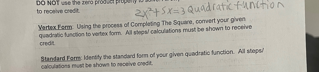 DO NOT use the zero product propenty to s 
to receive credit. 
Vertex Form: Using the process of Completing The Square, convert your given 
quadratic function to vertex form. All steps/ calculations must be shown to receive 
credit. 
Standard Form: Identify the standard form of your given quadratic function. All steps/ 
calculations must be shown to receive credit.