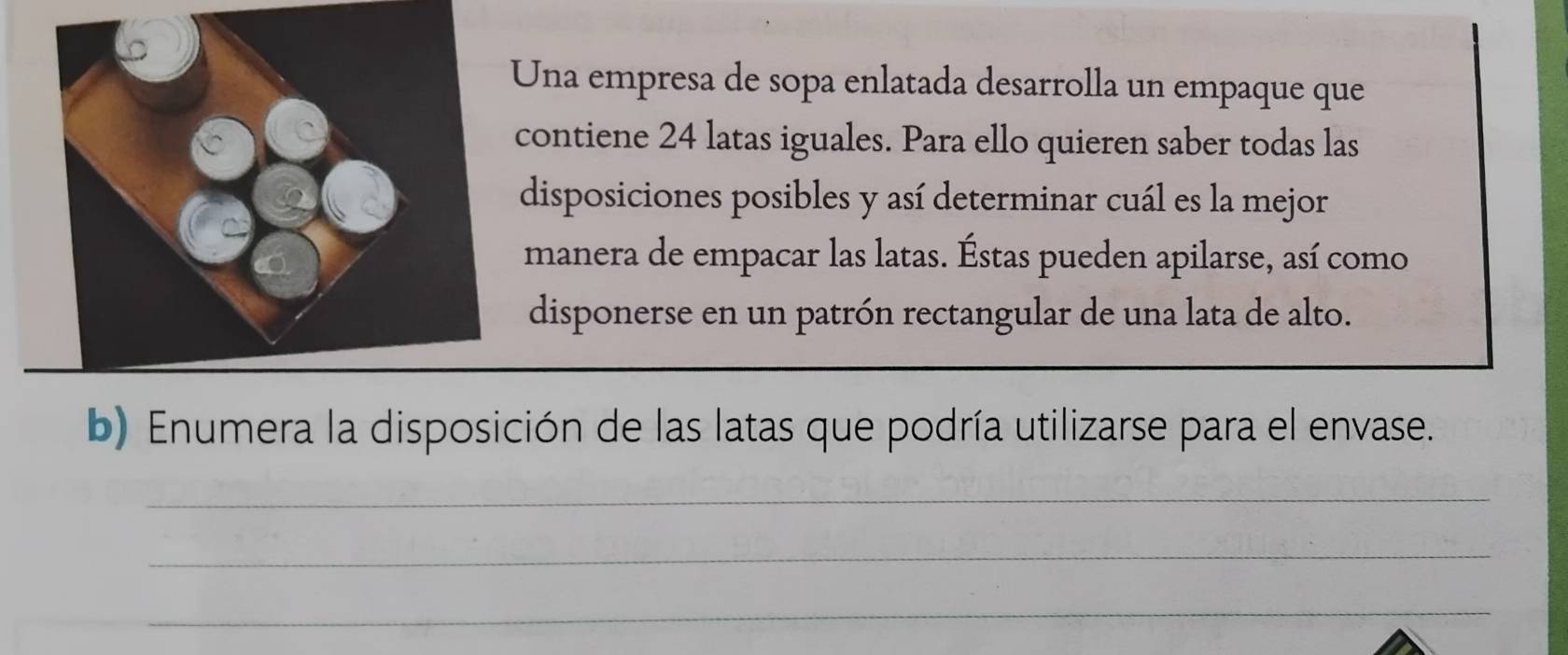 Una empresa de sopa enlatada desarrolla un empaque que 
contiene 24 latas iguales. Para ello quieren saber todas las 
disposiciones posibles y así determinar cuál es la mejor 
manera de empacar las latas. Éstas pueden apilarse, así como 
disponerse en un patrón rectangular de una lata de alto. 
b) Enumera la disposición de las latas que podría utilizarse para el envase. 
_ 
_ 
_