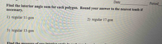 Date_ Period 
_ 
Find the interior angle sum for each polygon. Round your answer to the nearest tenth if 
necessary. 
1) regular 11 -gon 2) regular 17 -gon 
3) regular 13 -gon 
Find the measure of on