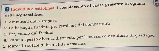 Individua e sottolinea il complemento di causa presente in ognuna 
delle seguenti frasi. 
1. Ammutolì dallo stupore. 
2. La battaglia fu vinta per l'eroismo dei combattenti. 
3. Brr, muoio dal freddo! 
4. L’uomo spesso diventa disonesto per l'eccessivo desiderio di guadagno. 
5. Marcello soffre di bronchite asmatica.