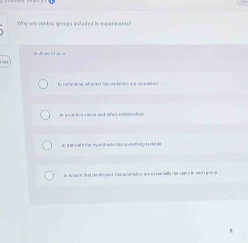 Why are control groups included in experiments?
Multiple Choice
7:08
to determine whether two variables are correlated
to ascertain cause-and-effect refationships
to translate the hypothesis into something testable
to ensure that participant characteristics are essentially the same in each group