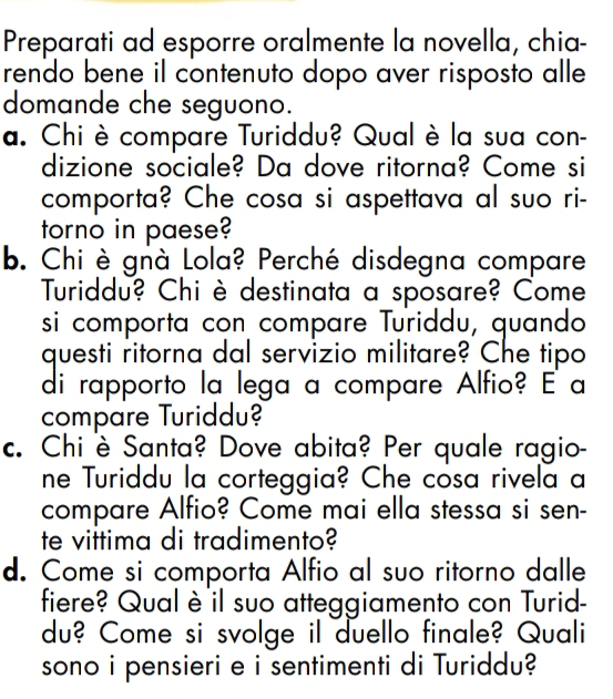 Preparati ad esporre oralmente la novella, chia- 
rendo bene il contenuto dopo aver risposto alle 
domande che seguono. 
a. Chi è compare Turiddu? Qual è la sua con- 
dizione sociale? Da dove ritorna? Come si 
comporta? Che cosa si aspettava al suo ri- 
torno in paese? 
b. Chi è gnà Lola? Perché disdegna compare 
Turiddu? Chi è destinata a sposare? Come 
si comporta con compare Turiddu, quando 
questi ritorna dal servizio militare? Che tipo 
di rapporto la lega a compare Alfio? E a 
compare Turiddu? 
c. Chi è Santa? Dove abita? Per quale ragio- 
ne Turiddu la corteggia? Che cosa rivela a 
compare Alfio? Come mai ella stessa si sen- 
te vittima di tradimento? 
d. Come si comporta Alfio al suo ritorno dalle 
fiere? Qual è il suo atteggiamento con Turid- 
du? Come si svolge il duello finale? Quali 
sono i pensieri e i sentimenti di Turiddu?