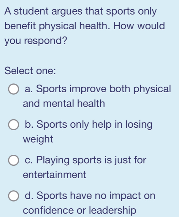 A student argues that sports only
benefit physical health. How would
you respond?
Select one:
a. Sports improve both physical
and mental health
b. Sports only help in losing
weight
c. Playing sports is just for
entertainment
d. Sports have no impact on
confidence or leadership