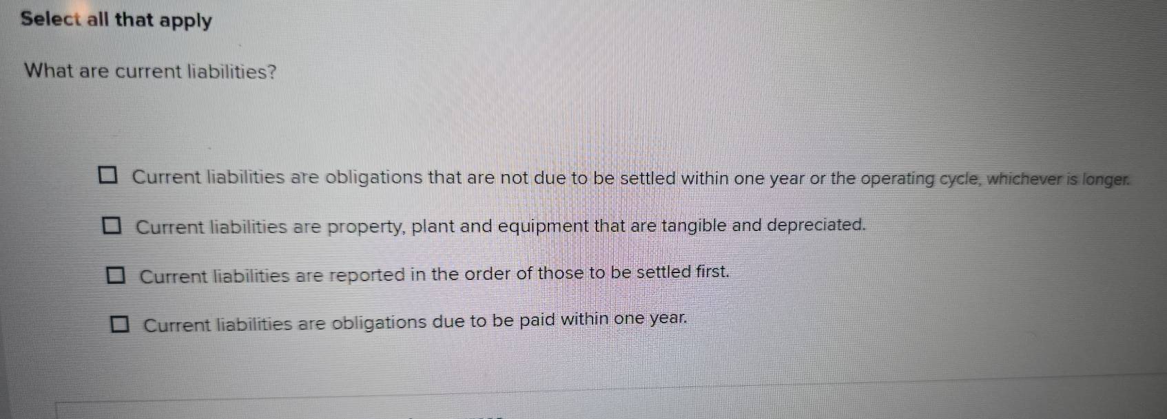 Select all that apply
What are current liabilities?
Current liabilities are obligations that are not due to be settled within one year or the operating cycle, whichever is longer.
Current liabilities are property, plant and equipment that are tangible and depreciated.
Current liabilities are reported in the order of those to be settled first.
Current liabilities are obligations due to be paid within one year.