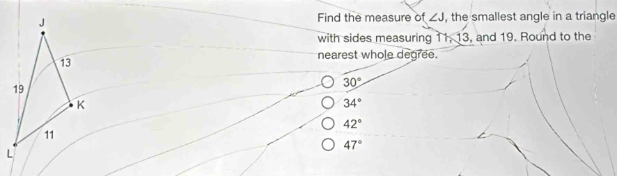 Find the measure o f∠ J
, the smallest angle in a triangle
with sides measuring 11, 13, and 19. Round to the
nearest whole degree.
30°
34°
42°
47°