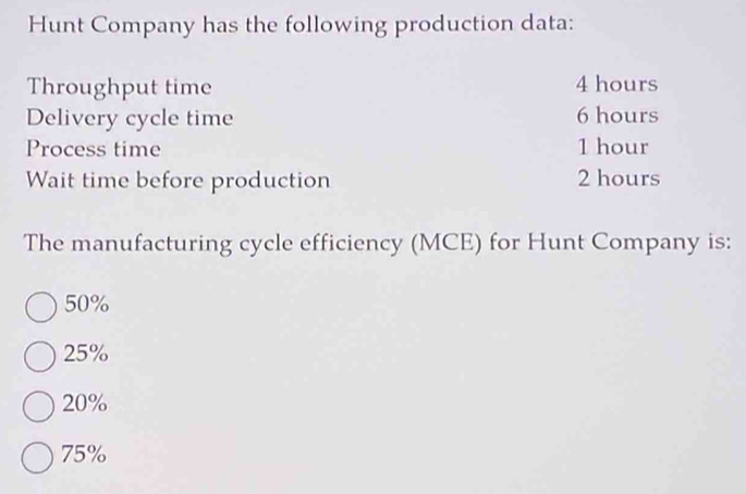 Hunt Company has the following production data:
Throughput time 4 hours
Delivery cycle time 6 hours
Process time 1 hour
Wait time before production 2 hours
The manufacturing cycle efficiency (MCE) for Hunt Company is:
50%
25%
20%
75%