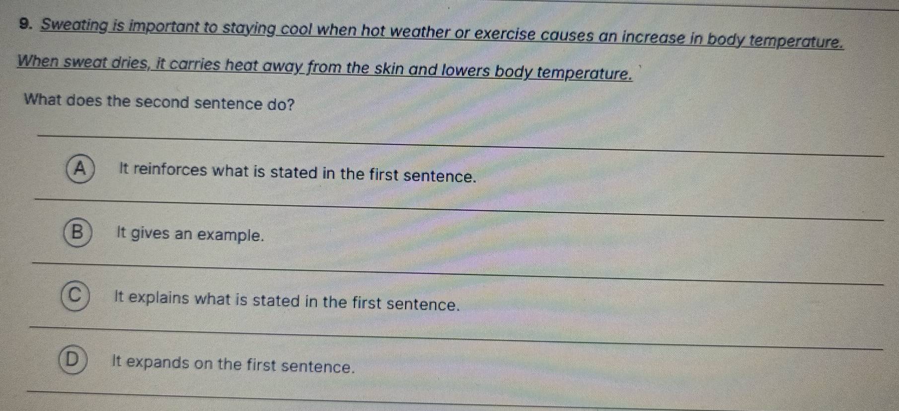 Sweating is important to staying cool when hot weather or exercise causes an increase in body temperature.
When sweat dries, it carries heat away from the skin and lowers body temperature.
What does the second sentence do?
A It reinforces what is stated in the first sentence.
B It gives an example.
It explains what is stated in the first sentence.
D It expands on the first sentence.