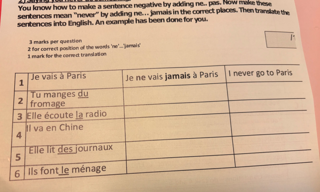 You know how to make a sentence negative by adding ne.. pas. Now make these 
sentences mean “never” by adding ne.. jamais in the correct places. Then translate the 
sentences into English. An example has been done for you. 
3 marks per question 
2 for correct position of the words 'ne'...'jamais' 
1 mark for the correct translation