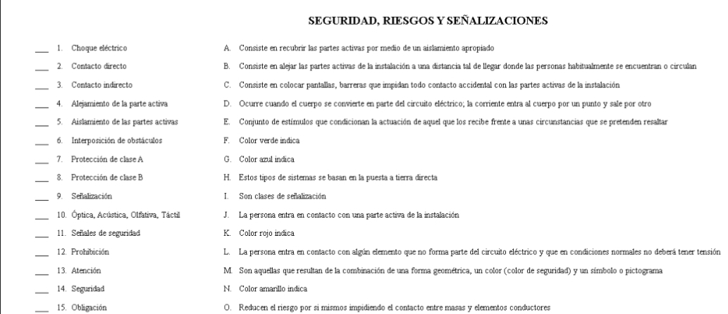 SEGURIDAD, RIESGOS Y SEÑALIZACIONES
_1. Choque eléctrico A. Consiste en recubrir las partes activas por medio de un aislamiento apropiado
_2. Contacto directo B. Consiste en alejar las partes activas de la instalación a una distancia tal de llegar donde las personas habitualmente se encuentran o circulan
3. Contacto indirecto C. Consiste en colocar pantallas, barreras que impidan todo contacto accidental con las partes activas de la instalación
_4. Alejamiento de la parte activa D. Ocurre cuando el cuerpo se convierte en parte del circuito eléctrico; la corriente entra al cuerpo por un punto y sale por otro
_
5. Aislamiento de las partes activas E. Conjunto de estímulos que condicionan la actuación de aquel que los recibe frente a unas circunstancias que se pretenden resaltar
_6. Interposición de obstáculos F. Color verde indica
_7. Protección de clase A G. Color azul indica
_8. Protección de clase B H. Estos tipos de sistemas se basan en la puesta a tierra directa
_
9. Señalización I.  Son clases de señalización
_10. Óptica, Acústica, Olfativa, Táctil J.  La persona entra en contacto con una parte activa de la instalación
11. Señales de seguridad K. Color rojo indica
12. Prohibición L. La persona entra en contacto con algún elemento que no forma parte del circuito eléctrico y que en condiciones normales no deberá tener tensión
_13. Atención M. Son aquellas que resultan de la combinación de una forma geométrica, un color (color de seguridad) y un símbolo o pictograma
_14. Seguridad N. Color amarillo indica
_15. Obligación O. Reducen el riesgo por si mismos impidiendo el contacto entre masas y elementos conductores