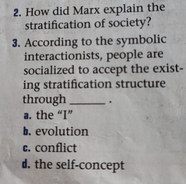 How did Marx explain the
stratification of society?
3. According to the symbolic
interactionists, people are
socialized to accept the exist-
ing stratification structure
through _.
a. the “I”
b. evolution
c. conflict
d. the self-concept