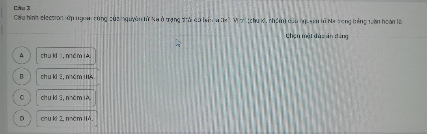 Cấu hình electron lớp ngoài cùng của nguyên tử Na ở trạng thái cơ bản là 3s^1. Vị trí (chu kì, nhóm) của nguyên tố Na trong bảng tuần hoàn là
Chọn một đáp án đúng
A chu kì 1, nhóm IA.
B chu kì 3, nhóm IIIA.
C chu kì 3, nhóm IA.
D chu kì 2, nhóm IIA