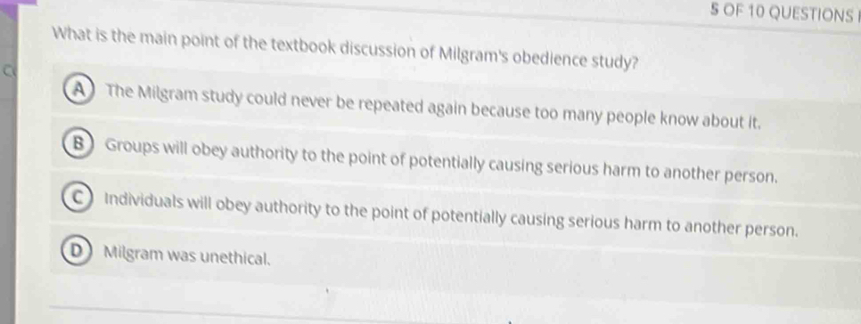 OF 10 QUESTIONS 
What is the main point of the textbook discussion of Milgram's obedience study?
C
A The Milgram study could never be repeated again because too many people know about it.
B Groups will obey authority to the point of potentially causing serious harm to another person.
C) Individuals will obey authority to the point of potentially causing serious harm to another person.
D Milgram was unethical.