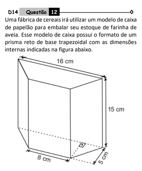 D14 Questão 12 
Uma fábrica de cereais irá utilizar um modelo de caixa 
de papelão para embalar seu estoque de farinha de 
aveia. Esse modelo de caixa possui o formato de um 
prisma reto de base trapezoidal com as dimensões 
internas indicadas na figura abaixo.