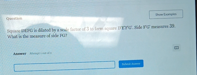 Show Examples 
Question 
Square DEFG is dilated by a scale factor of 3 to form square D'E'F'G'. Side F'G' measures 39. 
What is the measure of side FG? 
Answer Attempt 1 out of 2 
Submit Answer