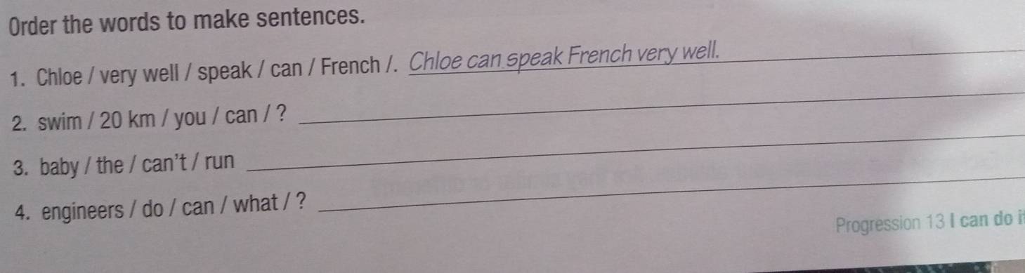 Order the words to make sentences. 
_ 
1. Chloe / very well / speak / can / French /. Chloe can speak French very well._ 
_ 
2. swim / 20 km / you / can / ? 
_ 
3. baby / the / can't / run 
4. engineers / do / can / what / ? 
Progression 13 I can do i