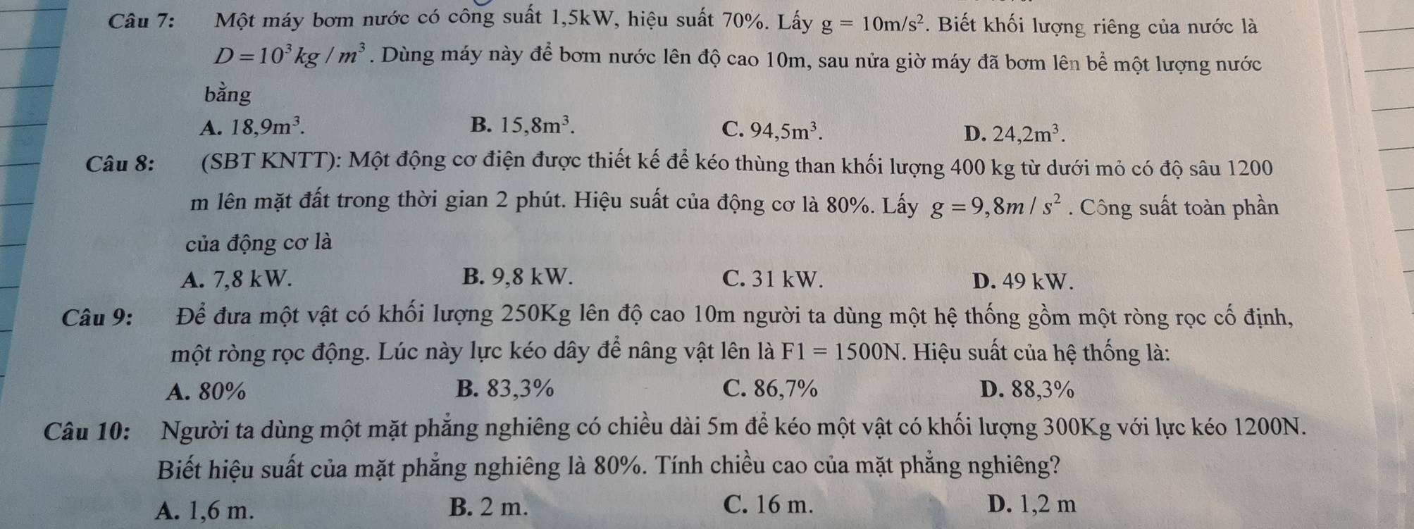 Một máy bơm nước có công suất 1,5kW, hiệu suất 70%. Lấy g=10m/s^2. Biết khối lượng riêng của nước là
D=10^3kg/m^3. Dùng máy này để bơm nước lên độ cao 10m, sau nửa giờ máy đã bơm lên bể một lượng nước
bằng
A. 18,9m^3. B. 15,8m^3. C. 94,5m^3.
D. 24,2m^3. 
Câu 8: _ (SBT KNTT): Một động cơ điện được thiết kế để kéo thùng than khối lượng 400 kg từ dưới mỏ có độ sâu 1200
m lên mặt đất trong thời gian 2 phút. Hiệu suất của động cơ là 80%. Lấy g=9, 8m/s^2. Công suất toàn phần
của động cơ là
A. 7,8 kW. B. 9,8 kW. C. 31 kW. D. 49 kW.
Câu 9: Để đưa một vật có khối lượng 250Kg lên độ cao 10m người ta dùng một hệ thống gồm một ròng rọc cố định,
một ròng rọc động. Lúc này lực kéo dây để nâng vật lên là F1=1500N. Hiệu suất của hệ thống là:
A. 80% B. 83,3% C. 86,7% D. 88,3%
Câu 10: Người ta dùng một mặt phẳng nghiêng có chiều dài 5m để kéo một vật có khối lượng 300Kg với lực kéo 1200N.
Biết hiệu suất của mặt phẳng nghiêng là 80%. Tính chiều cao của mặt phẳng nghiêng?
A. 1,6 m. B. 2 m. C. 16 m. D. 1, 2 m