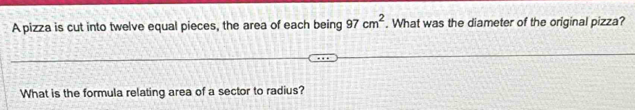 A pizza is cut into twelve equal pieces, the area of each being 97 cm^2. What was the diameter of the original pizza? 
What is the formula relating area of a sector to radius?