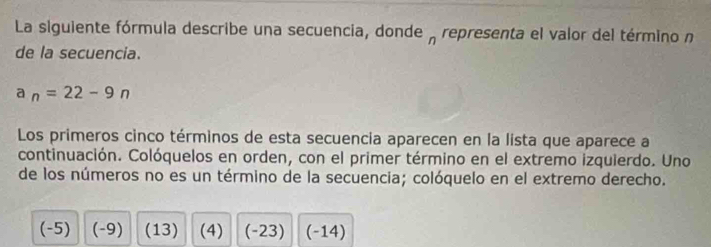 La siguiente fórmula describe una secuencia, donde representa el valor del término n
de la secuencia.
a_n=22-9n
Los primeros cinco términos de esta secuencia aparecen en la lista que aparece a
continuación. Colóquelos en orden, con el primer término en el extremo izquierdo. Uno
de los números no es un término de la secuencia; colóquelo en el extremo derecho.
(-5) (-9) (13) (4) (-23) (-14)